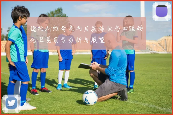 德约科维奇美网后发球状态回暖硬地卫冕前景分析与展望