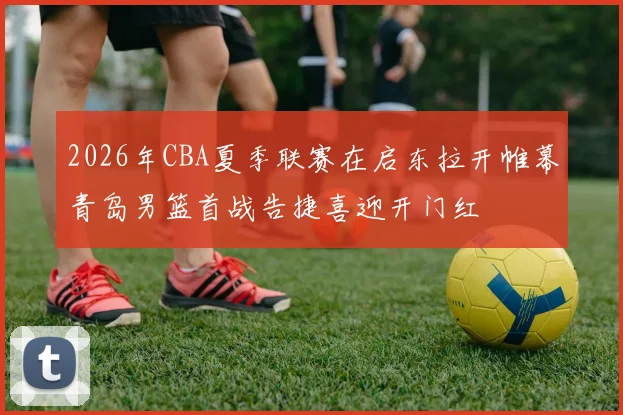 2026年CBA夏季联赛在启东拉开帷幕青岛男篮首战告捷喜迎开门红