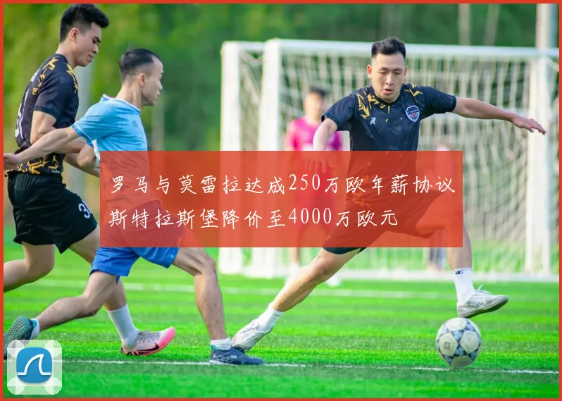 罗马与莫雷拉达成250万欧年薪协议斯特拉斯堡降价至4000万欧元