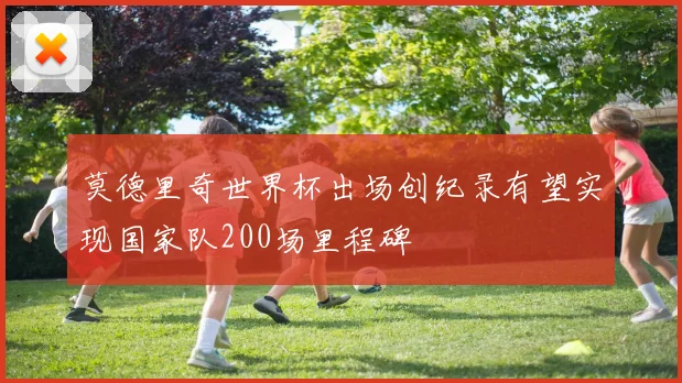 莫德里奇世界杯出场创纪录有望实现国家队200场里程碑