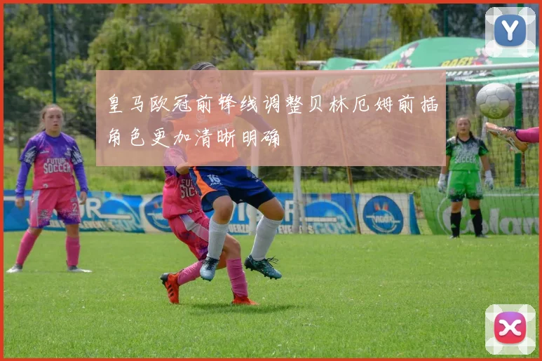 皇马欧冠前锋线调整贝林厄姆前插角色更加清晰明确