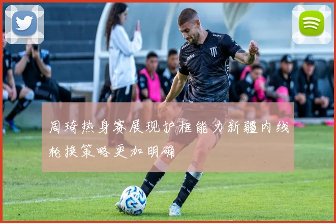 周琦热身赛展现护框能力新疆内线轮换策略更加明确