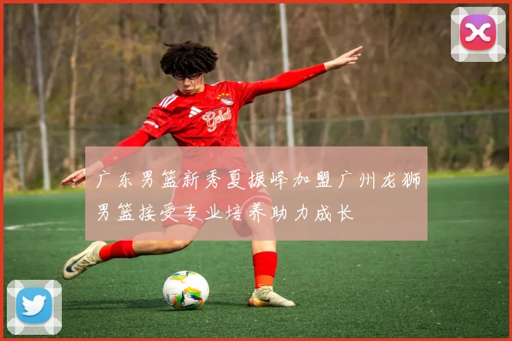 广东男篮新秀夏振峰加盟广州龙狮男篮接受专业培养助力成长
