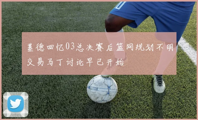 基德回忆03总决赛后篮网规划不明交易马丁讨论早已开始